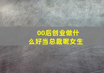 00后创业做什么好当总裁呢女生