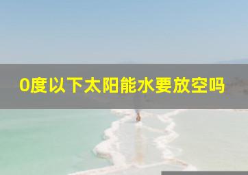 0度以下太阳能水要放空吗