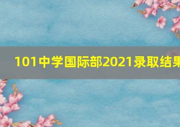 101中学国际部2021录取结果