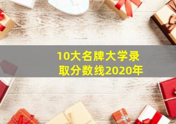 10大名牌大学录取分数线2020年