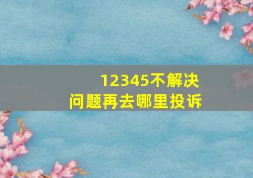 12345不解决问题再去哪里投诉