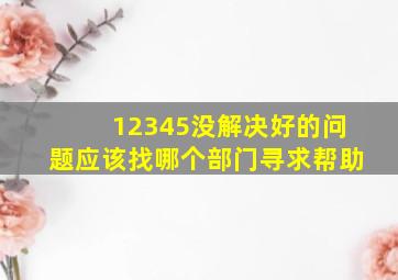 12345没解决好的问题应该找哪个部门寻求帮助