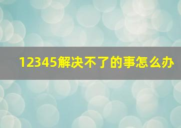 12345解决不了的事怎么办