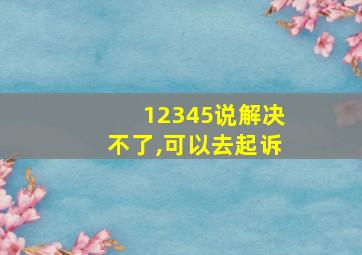 12345说解决不了,可以去起诉