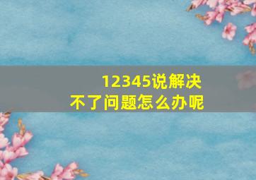 12345说解决不了问题怎么办呢