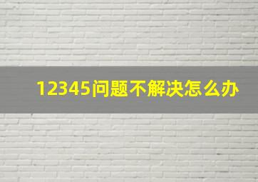 12345问题不解决怎么办