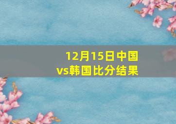 12月15日中国vs韩国比分结果