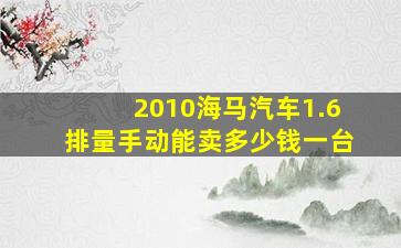 2010海马汽车1.6排量手动能卖多少钱一台