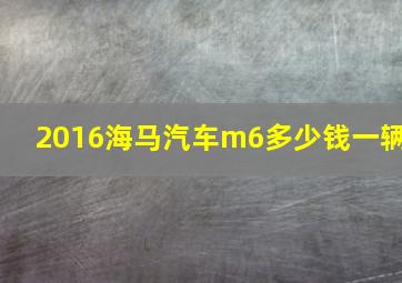 2016海马汽车m6多少钱一辆