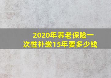 2020年养老保险一次性补缴15年要多少钱