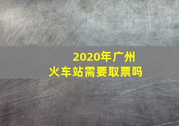 2020年广州火车站需要取票吗