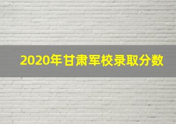 2020年甘肃军校录取分数