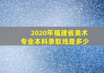 2020年福建省美术专业本科录取线是多少