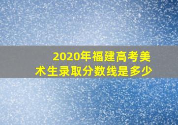 2020年福建高考美术生录取分数线是多少