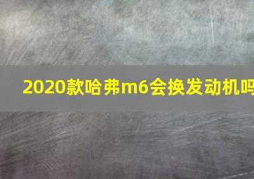 2020款哈弗m6会换发动机吗