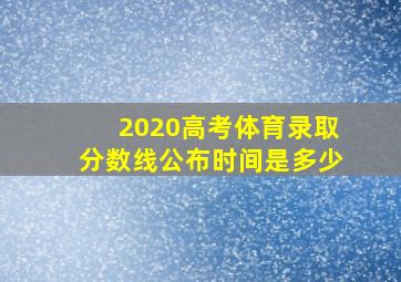 2020高考体育录取分数线公布时间是多少