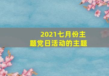 2021七月份主题党日活动的主题