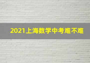 2021上海数学中考难不难