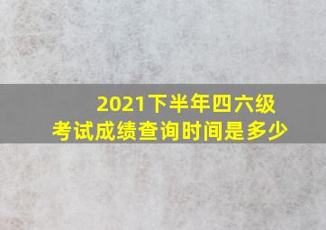 2021下半年四六级考试成绩查询时间是多少