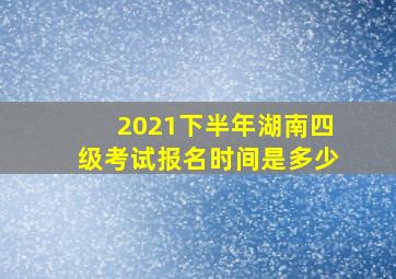 2021下半年湖南四级考试报名时间是多少