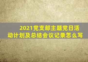 2021党支部主题党日活动计划及总结会议记录怎么写