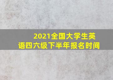 2021全国大学生英语四六级下半年报名时间