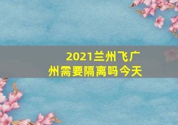 2021兰州飞广州需要隔离吗今天