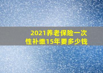 2021养老保险一次性补缴15年要多少钱