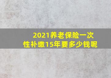 2021养老保险一次性补缴15年要多少钱呢