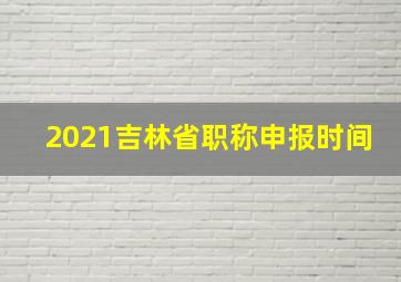 2021吉林省职称申报时间