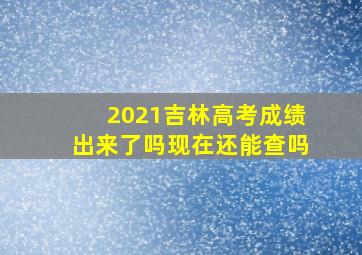 2021吉林高考成绩出来了吗现在还能查吗