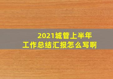 2021城管上半年工作总结汇报怎么写啊