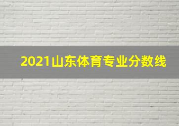 2021山东体育专业分数线