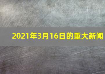 2021年3月16日的重大新闻