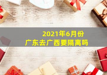 2021年6月份广东去广西要隔离吗