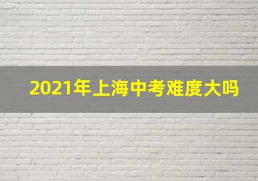 2021年上海中考难度大吗