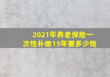 2021年养老保险一次性补缴15年要多少钱