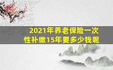 2021年养老保险一次性补缴15年要多少钱呢