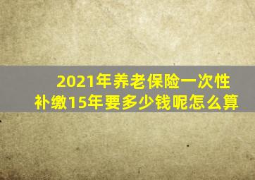 2021年养老保险一次性补缴15年要多少钱呢怎么算