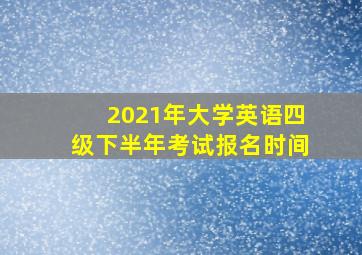 2021年大学英语四级下半年考试报名时间