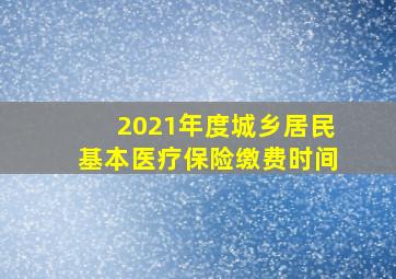 2021年度城乡居民基本医疗保险缴费时间