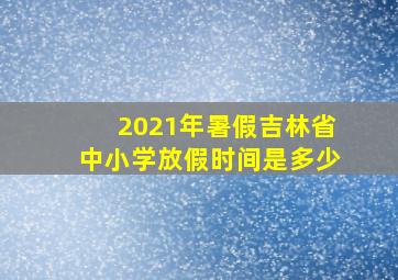 2021年暑假吉林省中小学放假时间是多少