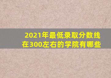 2021年最低录取分数线在300左右的学院有哪些