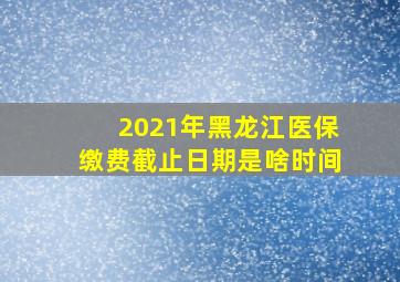 2021年黑龙江医保缴费截止日期是啥时间