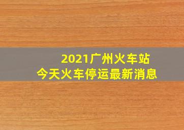 2021广州火车站今天火车停运最新消息