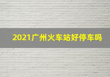 2021广州火车站好停车吗