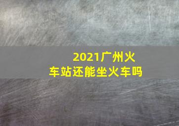 2021广州火车站还能坐火车吗