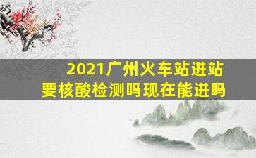 2021广州火车站进站要核酸检测吗现在能进吗