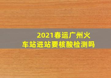 2021春运广州火车站进站要核酸检测吗