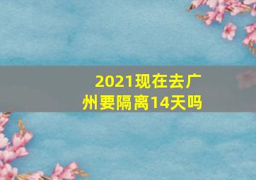 2021现在去广州要隔离14天吗